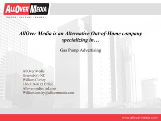 AllOver Media is an Alternative Out-of-Home company
                  specializing in…
                       Gas Pump Advertising



 AllOver Media
 Greensboro NC
 William Conley
 336-510-0775 Office
 Allovermediatriad.com
 William.conley@allovermedia.com
 