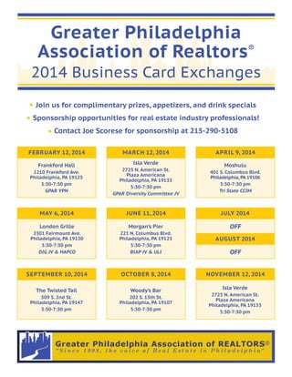 Greater Philadelphia
®
Association of Realtors

2014 Business Card Exchanges
Join us for complimentary prizes, appetizers, and drink specials
Sponsorship opportunities for real estate industry professionals!
Contact Joe Scorese for sponsorship at 215-290-5108
FEBRUARY 12, 2014

MARCH 12, 2014

APRIL 9, 2014

Frankford Hall

Isla Verde

Moshulu

1210 Frankford Ave.
Philadelphia, PA 19125
5:30-7:30 pm
GPAR YPN

2725 N. American St.
Plaza Americana
Philadelphia, PA 19133
5:30-7:30 pm
GPAR Diversity Committee JV

401 S. Columbus Blvd.
Philadelphia, PA 19106
5:30-7:30 pm
Tri State CCIM

MAY 6, 2014

JUNE 11, 2014

JULY 2014

London Grille

Morgan’s Pier

2301 Fairmount Ave.
Philadelphia, PA 19130
5:30-7:30 pm
DIG JV & HAPCO

221 N. Columbus Blvd.
Philadelphia, PA 19123
5:30-7:30 pm
BIAP JV & ULI

OFF

SEPTEMBER 10, 2014

OCTOBER 8, 2014

The Twisted Tail

Woody’s Bar

509 S. 2nd St.
Philadelphia, PA 19147
5:30-7:30 pm

202 S. 13th St.
Philadelphia, PA 19107
5:30-7:30 pm

AUGUST 2014

OFF
NOVEMBER 12, 2014
Isla Verde
2725 N. American St.
Plaza Americana
Philadelphia, PA 19133
5:30-7:30 pm

 