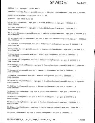 GE' ftRIS       IZ1                  Pagel of 75

 RECORD TYPE:   FEDERAL     (NOTES MAIL)

 CREATOR:Sinclair.Janice~epamail .epa.gov         ( Sinclair.Janice~epamail~epa~gov(             UNKNOWN

 CREATION DATE/TIME:      4-JUN-2002 10:01:52.00

 SUBJECT:: EPA NEWS CLIPS AM

TO:Burnett.Tod~epamail.epa~gov       ( flurnett.Tod~epamail.epa.gov F UNKNOWN
READ :UNKNOWN

TO:Combs.Linda~epamai1.epa.gav       C Cambs.Linda~epamail.epa.gov F UNKNOWN I
READ :UNKNOWN

TO:Daigle.Stephanie~epamaii~epa~gov          C Daigle.Stephanie~epamail.epa.gov          [UNKNOWNI
READ:UNKNOWN

TO:Bertrand.Charlottegepamaii~epa~gov           C Bertrand.Charlotte~epamail.epa.gov         [ UNKNOWN
READ :UNKNOWN

TO:Anderson.Diane~epamail.epa.govC Anderson.Diane~epamail.epa.gov                    [ UNKNOWN   I
READ :UNKNOWN

TO:Mcginnis.Eileen~epamail~epa~gov          CMcginnis.Eileen~epamail.epa.gov F UNKNOWN               ]
READ :UNKNOWN

TO:Hunt.Loretta~epamai1.epa.gov            H -unt.Loretta~epamail.epa.gov   F   UNKNOWN
READ :UNKNOWN

TO:Glazier.Kelly~epamail.epa.govC Glazier.Kelly~epamail.epa.gov                 F UNKNOWN I
READ :UNKNOWN

TO:Cunningham.Robert~epamail .epa.gov         C Cunninghamn.Robert~epamail.epa.gov FUNKNOWN
READ :UNKNOWN

TO:Jaeger.Lisa~epamai1.epa.gov        Jaeger.Lisa~epamai1.epa.gov       F UNKNOWN I
READ :UNKNOWN

TO:Basile.Tom~epamai1.epa.gov        Basile.Tom~epamail.epa.gov       F UNKNOWN I
READ :UNKNOWN

TO:Grumbles.Benjamin~epamail~epa~gov          ( Grumbles.Benjamin~epamail .epa.gov          UNKNOWN      I
READ:UNKNOWN

TO:Gilman.Pau1~eparnai1.epa.gov     ( Cilman.Paul~epamail.epa.gov       F UNKNOWNI
READ :UNKNOWN

TO:Furey.Jessica~epamail.epa.gov       C Furey.Jessica~epamail.epa.gcv F UNKNOWN I
READ :UNKNOWN

TO:Bostock.Bab~epamai1.epa.gov      C Bostock.Bob~epamail.epa.gov       [UNKNOWN
READ :UNKNOWN

TO:Cauthen.Khary~epamail.epa.gov       C Cauthen.Khary~epamail.epa.gov F UNKNOWN                 )
READ :UNKNOWN

TO:Coquis.Heather~epamail.epa.gov          C Coquis.Heather~epamail.epa.gov F UNKNOWNI
READ :UNKNOWN

TO:Dunne.Tom~epamai1.epa.gov      C Dunne.Tomgepamail.epa.gov [      UNKNOWN     I


file://D:SEARCH_9_11_02_02_CEQFXEPS7003_CEQ.TXT                                                6/9/2006
 