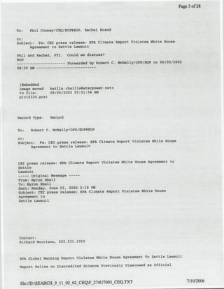Page3 of 2S




TO:   Phil Cooney/CEQ/EOPSEOP, Rachel Brand

CC:
subject:   Fw: CEI press release: EPA Climate Report Violates White House
      Agreement to Settle Lawsuit

Phil and Rachel, FYI.      Could we dtscuss7
Bob                                            C   CaW P/O      n0/520
--    ----------           Forwarded by Robert C   cal/P/O      n0/520
0,8t20 AKM…-------------



 (Embedded
 image moved    hsills <hsills~starpower.flet>
 to file:       06/05/2002 05:51:54 AX
 picl632O0.pcx)




Recard Type:     Record


TO:    Robert C. KcNally/OPfl/EOPGEOP

CC:
Subject: Fw: CEI press release: EPA Climate Report Violates White Mouse
      Agreement to Settle Lawsuit



CEI press release: EPA climate Report Violates White House Agreement to
Settle
tawsuit
       …Original MessageO---
From: Myron Ebell
 T02 Myron Shell
 Sent: Monday, June 03, 2002 2:19 PM
 subject: czi press release: EPA Climate Report Violates White House
 Agreement to
 Settle Lawsuit




 Contact:
 Richard Morrison, 202.331.1010



 EPA Global Warming Report Violates White House Agreement To Settle Lawsuit

 Report Relies on Discredited Science Previously Disavowed as Official



 file://DA:SEARCH_9_11_02_02_CEQF_274U7003-CEQ.TXT                             7/10/2006
 