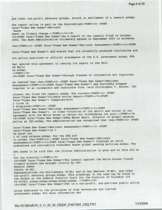 Page 6 of 28



;ad other non-profit advocacy groups, struck in settlement of a lawsuit.&nbsp,

The report relies in part on the discredited</FONT><I> <FONT
face-'Times New ftoman','Nationlal
 Asses
sment on Climate Change.</FON'T></I></P>
cP><FONT face='Tilues New Roman->As a result of the lawsuit filed in October
                                                                      withdraw
2000, the Bush Administration ultimately agreed in September 2001 to

the'c/FONT><I> <FONT face="TiltWs New Romsna>Natioflal Assessment</FOfT>'C/t><FOW?,
                                                                             ame
face='Timres New Roman'> and stated that its unlawfully produced conclusions
                                                                           EPA
not policy positions or official statements of the U.S. government.&nbsp;

has ignored this agreement in issuing its report to the unit
ed Natia
as .&nbsp;
</FONT></P>
 cP>cFONT face='Times New Roman">Throflgh Freedom of Information Act inquiries,

we learned that the<IFOINT><I> <FONT face="Timfes New Roman'>Natioflal
Assessment</FONT></I><FONT face="Times New Roman*> was hurriedly slapped   CEI
together in an incomplete and inaccurate form, said Christopher C. Horner,

counsel who filed the lawsuit.&nbsp; The current</FONT><I> <FONT
face=OTirnes New Roman"'Climate Action Report</F0NTC>'/I><FO'NT
face='Times New Roman"> inappropriatel
y cites th
* disgraced</FONT><I> <FONT
face="Timefl New Roman'>Katioflal Assessment</FONT></I><FONT
                                                                        of our
face="Times New Roman">, in clear violation of the spirit and letter
agreement with the White House in return for withdrawing    our suit.</FONT></P>
                                                                        warming
<P,>eFONT face."Times New Romanw>AddS Myron Ebell, director of global
policy at CEI:&nbsp: The   Administration has recognized that the</FONT><I> <FONT

 face="Times New Roman">National Asse~ssmenft</PONT></i> <FONT
 face='Timfes New Roman->isl t
 he worst sor
 t of Junk science.&nbsp; For the EPA now
 to accept the</VONT><1> <FONT face="Times New Roman'>Natioflal
 Assessments</FONT></T><FQNT face-"Timefl New Reman'> findings as valid
                                                                           The
 undermines and contradicts President Eushs global warming policies.&nbsp;
                                                                              did no
 EPA needs to be told that the Clinton Administration is gone and Al Gore
 t
 win the election.</FONT></P>
                                                                         flawed
 <P>-<FONT faces"Tilnes New Roman">The lawsuit against the White Houses
 climate science   was brought jointly by GEi,
 Senator James
 Inhofe (H-OK),
                                                                          other
 Representatives Joe icnollenberg (Rl-MI) and Jo Ann Emerson (H-MO), and
 nan-profit advocacy groups.&xnbsp;   CEls pleadings in the case can be found in
                                                                           (CV
  the docket at the federal District Court for the District of Columbia
  00-02383) .anbsp;&nbsp;&flbSp;&nbSp;&nbsp; </FONT></P>
                                                                              policy
   cP><FONT face="Tilmes New Roman">CEI is a non-profit, non-partisan public

 group dedicated to the principles of free enterprise and limited
 government.&nbsp; For more information abo



  file://D:SEARCHf_9_1 1_02_02_CEQF_274U7003_CEQ.TXT                            7/10/2006
 