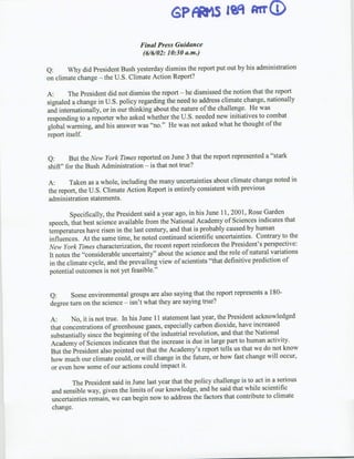 GP*15 jq MrWQ
                                  Final Press Guidance
                                   (6/6/02: 10:30 a.m.)

Q:     Why did President Bush yesterday dismiss the report put out by his administration
on climate change - the U.S. Climate Action Report?

A:      The President did not dismiss the report - he dismissed the notion that the report
signaled a change in U.S. policy regarding the need to address climate change, nationally
and internationally, or in our thinking about the nature of the challenge. He was
responding to a reporter who asked whether the U.S. needed new initiatives to combat
global warming, and his answer was "no."~ He was not asked what he thought of the
report itself


Q:      But the New York Times reported on June 3 that the report represented a "stark
shift" for the Bush Administration - is that not true?

A:      Taken as a whole, including the many uncertainties about climate change noted in
the report, the U.S. Climate Action Report is entirely consistent with previous
administration statements.

         Specifically, the President said a year ago, in his June 11, 2001, Rose Garden
speech, that best science available from the National Academy of Sciences indicates that
temperatures have risen in the last century, and that is probably caused by human
influences. At the same time, he noted continued scientific uncertainties. Contrary to the
New York Times characterization, the recent report reinforces the President's perspective:
It notes the "considerable uncertainty" about the science and the role of natural variations
 in the climate cycle, and the prevailing view of scientists "that definitive prediction of
potential outcomes is not yet feasible."


 Q:     Some environmental groups are also saying that the report represents a 180-
 degree turn on the science - isn't what they are saying true?

 A:      No, it is not true. In his June I11 statement last year, the President acknowledged
 that concentrations of greenhouse gases, especially carbon dioxide, have increased
 substantially since the beginning of the industrial revolution, and that the National
 Academy of Sciences indicates that the increase is due in large part to human activity.
 But the President also pointed out that the Academy's report tells us that we do not know
 how much our climate could, or will change in the future, or how fast change will occur,
 or even how some of our actions could impact it.

        The President said in June last year that the policy challenge is to act in a serious
 and sensible way, given the limits of our knowledge, and he said that while scientific
 uncertainties remain, we can begin now to address the factors that contnibute to climate
 change.
 