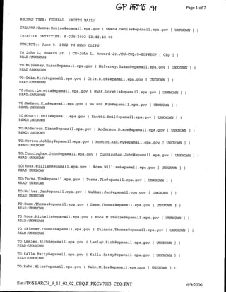 GE AWLS         jC3 ;                 Page Ilof 7

 RECORD TYPE: FEDERAL     (NOTES MAIL)

 CREATOR:Owens.Denisegepamina±epa~gov       C Owens.Denise~epamail~epa~gov [      UNKNOWN    I
 CREATION DATE/TME:     6-JUN-2002 12:42:48.00
 SUBJECT: : June 6, 2002 PM NEWS CLIPS

 TO:John L. Howard Jr.    ( CN=John L. Howard Jr./OU=CEQ/O=EOP@EOP [ CEQ
 READ :UNKNOWN

 TO:Mulvaney.Susangepamail.epa.gov       ( Mulvaney.Susan~epamail.epa.gov[ UNKNOWN I
 READ:UNKNOWN

TO:Otis.Rick~epamail~epa~gov     C Otis.Rickgepamail.epa~gov ( UNKNOWN
READ :UNKNOWN

TO;Hunt.Loretta~epamail.epa.gov     ( Hunt.Loretta~epamail.epa~gov C UNKNOWN
READ :UNKNOWN

TO:Nelson.Kim~epamnail~epa~gov      Nelson.Kinm~epamail.epa.gov   [ UNKNOWN I
READ :UNKNOWN

TO:Knutti.Emil~epamail~epa~gov     CKnutti.Emil~eparnail..epa~gov [ UNKNOWN
READ :UNKNOWN

TO:Anderson.Diane~epamail~epa~govC Anderson.Diane~epamail.epa~gov
                                                                            [ UNKNOWN    I
READ :UNKNOWN

TO:Horton.Ashley~epamail~epa~govC Horton.Ashley~epamail.epa~gov
                                                                          C UNKNOWN I
READ :UNKNOWN

TO:Cunningham.John~epamail~epa~gov       ( Cunningham.John~epamail.epa.gov    C UNKNOWN I
READ :UNKNOWN

TPO:Ross.William~epamail.epa.gov    C Ross.William~eparnail.epa.gov C UNKNOWN
READ :UNKNOWN

TO:Torma.Tim~epamail.epa~gov     CTorma.Tim~epamail.epa.gav C UNKNOWN
READ :UNKNOWN

TO:Walker.Jan~epamail~epa~gov      Walker.Jan~epamail.epa.gov       UNKNOWN   I
READ :UNKNOWN

TO:Damn.Thomas~epamail~epa~gov     CDamm.Thomas~epamail.epa.gov C UNKNOWN
READ :UNKNOWN

TO:Roos.Michelle~epamail.epa.gov         Roos.Michelle~epamail.epa.gov    C UNKNOWN I
READ :UNKNOWN

TO:Skinner.Thomas~epamail.epa.govC Skinner.Thomas~epamail.epa.gcv
                                                                           [ UNKNOWN     I
READ :UNKNOWN

TO:Lemley.Rich~epamail.epa~gov     C Lemley.Rich~epamail.epa.gov [ UNKNOWN I
READ :UNKNOWN

TO:Kalla.Patty~epamail.epa.gov     ( Kalla.Patty~epamnail.epa.gov [ UNKNOWN
READ: UNKNOWN

TO:Kahn.Miles~epamail.epa~gov    C Kahn.Milesgepamail.epa.gov C UNKNOWN


file://D):SEARCH_9_11_02_02_CEQFPKCV7003_CEQ.TXT
                                                                                        6/9/2006
 
