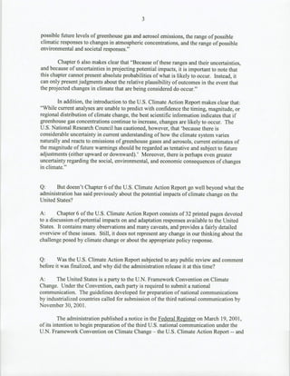 3

possible future levels of greenhouse gas and aerosol emissions, the range of possible
climatic responses to changes in atmospheric concentrations, and the range of possible
environmental and societal responses."

        Chapter 6 also makes clear that "Because of these ranges and their uncertainties,
and because of uncertainties in projecting potential impacts, it is important to note that
this chapter cannot present absolute probabilities of what is likely to occur. Instead, it
can only present judgments about the relative plausibility of outcomes in the event that
the projected changes in climate that are being considered do occur."

        In addition, the introduction to the U.S. Climate Action Report makes clear that:
"While current analyses are unable to predict with confidence the timing, magnitude, or
regional distribution of climate change, the best scientific information indicates that if
greenhouse gas concentrations continue to increase, changes are likely to occur. The
U.S. National Research Council has cautioned, however, that 'because there is
considerable uncertainty in current understanding of how the climate system varies
naturally and reacts to emissions of greenhouse gases and aerosols, current estimates of
the magnitude of future warmings should be regarded as tentative and subject to future
adjustments (either upward or downward).' Moreover, there is perhaps even greater
uncertainty regarding the social, environmental, and economic consequences of changes
in climate."


Q:     But doesn't Chapter 6 of the U.S. Climate Action Report go well beyond what the
administration has said previously about the potential impacts of climate change on the
United States?

A:      Chapter 6 of the U.S. Climate Action Report consists of 32 printed pages devoted
to a discussion of potential impacts on and adaptation responses available to the United
States. It contains many observations and many caveats, and provides a fairly detailed
overview of these issues. Still, it does not represent any change in our thinking about the
challenge posed by climate change or about the appropriate policy response.


Q:      Was the U.S. Climate Action Report subjected to any public review and comment
before it was finalized, and why did the administration release it at this time?

A:     The United States is a party to the U.N. Framework Convention on Climate
Change. Under the Convention, each party is required to submit a national
communication. The guidelines developed for preparation of national communications
by industrialized countries called for submission of the third national communication by
November 30, 2001.

         The administration published a notice in the Federal Register on March 19, 2001,
of its intention to begin preparation of the third U.S. national communication under the
U.N. Framework Convention on Climate Change - the U.S. Climate Action Report -- and
 