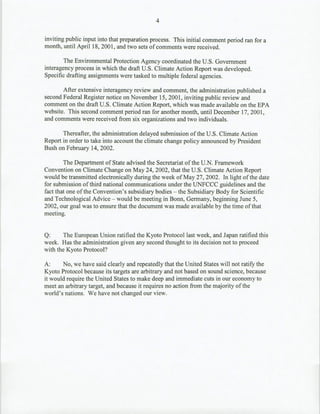 4

inviting public input into that preparation process. This initial comment period ran for a
month, until April 18, 2001, and two sets of comments were received.

        The Environmental Protection Agency coordinated the U.S. Government
interagency process in which the draft U.S. Climate Action Report was developed.
Specific drafting assignments were tasked to multiple federal agencies.

        After extensive interagency review and comment, the administration published a
second Federal Register notice on November 15, 2001, inviting public review and
comment on the draft U.S. Climate Action Report, which was made available on the EPA
website. This second comment period ran for another month, until December 17, 2001,
and comments were received from six organizations and two individuals.

       Thereafter, the administration delayed submission of the U.S. Climate Action
Report in order to take into account the climate change policy announced by President
Bush on February 14, 2002.

        The Department of State advised the Secretariat of the U.N. Framework
Convention on Climate Change on May 24, 2002, that the U.S. Climate Action Report
would be transmitted electronically during the week of May 27, 2002. In light of the date
for submission of third national communications under the UNFCCC guidelines and the
fact that one of the Convention's subsidiary bodies - the Subsidiary Body for Scientific
and Technological Advice - would be meeting in Bonn, Germany, beginning June 5,
2002, our goal was to ensure that the document was made available by the time of that
meeting.


Q:      The European Union ratified the Kyoto Protocol last week, and Japan ratified this
week. Has the administration given any second thought to its decision not to proceed
with the Kyoto Protocol?

A:      No, we have said clearly and repeatedly that the United States will not ratify~ the
Kyoto Protocol because its targets are arbitrary and not based on sound science, because
it would require the United States to make deep and immediate cuts in our economy to
meet an arbitrary target, and because it requires no action from the majority of the
world's nations. We have not changed our view.
 