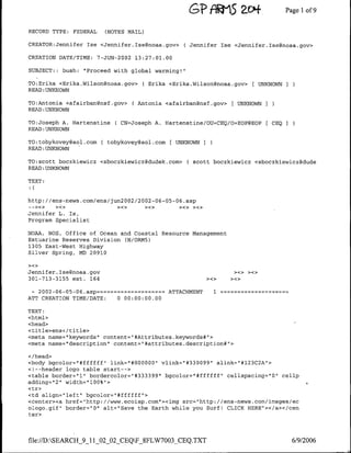 GP RPW S              a-c'+           Page 1 9
                                                                                                 of

RECORD TYPE: FEDERAL      (NOTES MAIL)

CREATOR:Jennifer Ise <Jennifer.Ise~noaa.gov>       ( Jennifer Ise <Jennifer.Tse~noaa.gov>

CREATION DATE/TIME:    7-JUN-2002 13:27:01.00

SUBJECT:;   bush:   "Proceed with global warming!"

TO:Erika <Erika.Wilson~noaa.gov>     ( Erika <Erika.Wilson~noaa.gov> [ UNKNOWNI
READ :UNKNOWN

TO:Antonia <afairban~nsf.gov>     ( Antonia <afairbangnsf.gov> [ UNKNOWN ]
READ :UNKNOWN

TO:Joseph A. Hartenstine     C CN=Joseph   A. Hartenstine/OU=CEQ/O=EOP@EOP         [ CEO   I
READ :UNKNOWN

T0:tobykovey~aol.com ( tobykoveygaol.com         UNKNOWN   I
READ :UNKNOWN

TO:scott boczkiewicz <sboczkiewicz~dudek.com>        ( scott boczkiewicz <sboczkiewiczgdude
READ :UNKNOWN
TEXT:



http: //ens-news.com/ens/jun2002/2002-06-05-06 .asp

Jennifer L. Is,
Program Specialist

NOAA, NOS, Office of Ocean and Coastal Resource Management
Estuarine Reserves Division CN/ORN5)
1305 East-West Highway
Silver Spring, MD 20910


Jennifer.ITsegnoaa.gov                                                ><>    ><>
301-713-3155 ext. 164                                          ><>   ><>


 - 2002-06-05-06. asp====-========ATTACHMENT                     1
ATT CREATION TIME/DATE:  0 00:00:00.00

TEXT:
<html>
<head>
<title>ens</title>
<meta name=" keywords" content=" #Attributes .keywords#">
<meta name="1description" content="#attributes.description#">

</head>
<body bgcolor="#ffffff" link="#000000" vlink="#330099" alink="1#123C2A"1>
<I--header logo table start-->
<table border="11" bordercolor="1#333399"1 bgcolor="#ffffff" cellspacing="0" cellp
adding='2" width="100%">
<tr>
<td align="left" bgcolor="#ffffff">
<center><a href="http: //www.ecoisp.com"><img src="http://ens-news.com/images/ec
ologo.gif" border="10" alt="Save the Earth while you Surf! CLICK HERE"></a></cen
ter>


file://D:SEARCH_9_11_02_02_CEQF_8FLW7003 CEQ.TXT                                             6/9/2006
 