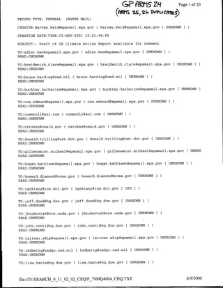 GP AI1S 29                    Page 1 20
                                                                                        of
                                                  Q(WS, 2, I2G DLLIPCA-at)
RECORD TYPE: FEDERAL    (NOTES MAIL)

CREATOR:Harvey.Reid~epamail.epa.gov     ( Harvey.Reid~epamail.epa.gov      [ UNKNOWN

CREATION DATE/TIME:l5-NOV-2001 10:21:44.00

SUBJECT::   Draft of US Climate Action Report available for comment

TO:adler.ken~epamail.epa.gov     ( adler.ken~epamail.epa.gov     ( UNKNOWN I
READ :UNKNOWN

TO:breidenich.claregepamail.epa.gov     ( breidenich.claregepamail.epa.gov [ UNKNOWN I
READ :UNKNOWN

TO:bruce.hardiflg@osd.mil    ( bruce.harding~osd.mil [ UNKNOWN I
READ :UNKNOWN

TO:buckley.katherine~epamail .epa.gov ( buckley.katherine~epamail .epa.gov[ UNKNOWN I
READ:UNKNOWN

TO:coe.edmnund~epamail.epa.gov    ( coe.edmund~epamai~l.epa.gov I UNKNOWN
READ:UNKNOWN

TO:commcoll~aol.comh    commcoll~aol.com    ( UNKNOWN I
READ :UNKNOWN

TO:cstokes~usaid.gov(      cstokes~usaid.gov   [ UNKNOWNI
READ :UNKNOWN

TO:donald.trilliflg@ost.dot.gov     C donald.trilling~ost.dot.gov E UNKNOWN I
READ :UNKNOWN

TO:gillenwater.michael~epamal~.epa.gov      ( gillenwater.michael~epamail.epa.gov      IUNKNO
READ UNKNOWN

TO:hogan.kathleefl~epamail.epa.gov     ( hogan.kathleen~epamail.epa.gov     [UNKNOWN
READ :UNKNOWN

TO:howard.diamofldfloaa.gov ( howard.diamond~noaa.gov          UNKNOWN I
READ :UNKNOWN

TO:igolclany~ios.doi.gov     ( igoklany~ios.doi.gov [ OPD
READ :UNKNOWN

TO:jeff.dowd~hq.doe.gov      C jeff.dowdghq.doe.gov [UNKNOWN I
READ :UNKNOWN

TO:jhrubovcak@oce.usda.gov      ( jhrubovcak~oce.usda.gov [ UNKNOWN I
READ:UNKNOWN

TO:johfl.coflti~hq.doe.gov    C john.conti~hq.doe-gov    [ UNKNOWN I
READ;UNKNOWN

TO:laitnler.skip~epamfail.epa.gov    C laitner.skip~epamail.epa.gov [UNKNOWN I
READ :UNKNOWN

TO:ledbettg@osdgc.osd.mil      (ledbettggosdgc.osd.mil      [UNKNOWN   I
READ :UNKNOWN

TO:lisa.hanle~hq.doe.gov      (lisa.hanle~hq.doe.gov     [ UNKNOWN I




file://D:SEARCH_9_11_02_0O2CEQF_79MQ4004_CEQ.TXT                                     6/9/2006
 