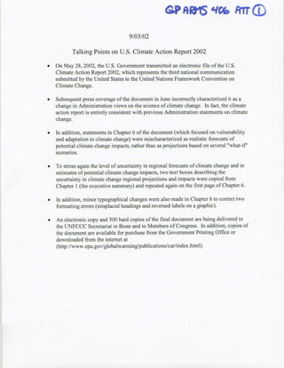 GP         &5 trrD
                                                              AD qPM
                                     9/03/02

           Talking Points on U.S. Climate Action Report 2002

    On May 28, 2002, the U.S. Government transmitted an electronic file of the U.S.
    Climate Action Report 2002, which represents the third national communication
    submitted by the United States to the United Nations Framework Convention on
    Climate Change.

*   Subsequent press coverage of the document in June incorrectly characterized it as a
    change in Administration views on the science of climate change. In fact, the climate
    action report is entirely consistent with previous Administration statements on climate
    change.

*   In addition, statements in Chapter 6 of the document (which focused on vulnerability
    and adaptation to climate change) were mischaracterized as realistic forecasts of
    potential climate change impacts, rather than as projections based on several "what-if'
    scenarios.

*   To stress again the level of uncertainty in regional forecasts of climate change and in
    estimates of potential climate change impacts, two text boxes describing the
    uncertainty in climate change regional projections and impacts were copied from
    Chapter 1 (the executive summary) and repeated again on the first page of Chapter 6.

*   In addition, minor typographical changes were also made in Chapter 6 to correct two
    formatting errors (misplaced headings and reversed labels on a graphic).

*   An electronic copy and 500 hard copies of the final document are being delivered to
    the UNFCCC Secretariat in Bonn and to Members of Congress. In addition, copies of
    the document are available for purchase from the Governmient Printing Office or
    downloaded from the internet at
    (http://www.epa.gov/globalwarming/publications/car/index.html).
 