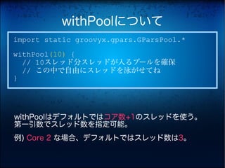 withPoolについて
import static groovyx.gpars.GParsPool.*
withPool(10) {
  // 10スレッド分スレッドが入るプールを確保
  // この中で自由にスレッドを泳がせてね
}




withPoolはデフォルトではコア数+1のスレッドを使う。
第一引数でスレッド数を指定可能。
例) Core 2 な場合、デフォルトではスレッド数は3。
 