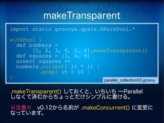 makeTransparent
import static groovyx.gpars.GParsPool.*
withPool {
  def numbers =
       [1, 2, 3, 4, 5, 6].makeTransparent()
  def squares = [1, 4, 9]
  assert squares ==
  numbers.collect{ it * it }
         .grep{ it < 10 }
}
                             parallel_collection03.groovy

.makeTransparent() しておくと、いちいち 〜Parallel
しなくて済むからちょっとだけシンプルに書ける。

※注意※　v0.12から名前が .makeConcurrent() に変更に
なっています。
 