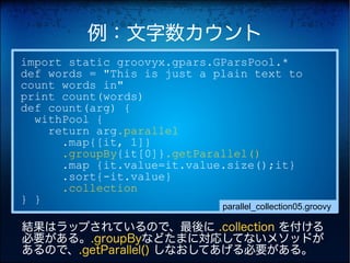 例：文字数カウント
import static groovyx.gpars.GParsPool.*
def words = "This is just a plain text to
count words in"
print count(words)
def count(arg) {
  withPool {
    return arg.parallel
      .map{[it, 1]}
      .groupBy{it[0]}.getParallel()
      .map {it.value=it.value.size();it}
      .sort{-it.value}
      .collection
} }
                             parallel_collection05.groovy

結果はラップされているので、最後に .collection を付ける
必要がある。.groupByなどたまに対応してないメソッドが
あるので、.getParallel() しなおしてあげる必要がある。
 