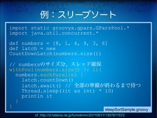例：スリープソート
import static groovyx.gpars.GParsPool.*
import java.util.concurrent.*
def numbers = [8, 1, 4, 9, 3, 6]
def latch = new
CountDownLatch(numbers.size())

// numbersのサイズ分、スレッド確保
withPool(numbers.size() ?: 1){
  numbers.eachParallel {
    latch.countDown()
    latch.await() // 全部の準備が終わるまで待つ
    Thread.sleep((it as int) * 10)
    println it
  }
}
                                                 sleepSortSample.groovy
        cf. http://d.hatena.ne.jp/fumokmm/20110611/1307811572
 