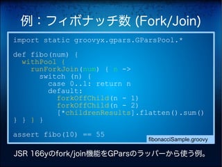 例：フィボナッチ数 (Fork/Join)
import static groovyx.gpars.GParsPool.*
def fibo(num) {
  withPool {
    runForkJoin(num) { n ->
      switch (n) {
        case 0..1: return n
        default:
          forkOffChild(n - 1)
          forkOffChild(n - 2)
          [*childrenResults].flatten().sum()
} } } }
assert fibo(10) == 55
                               fibonacciSample.groovy

JSR 166yのfork/join機能をGParsのラッパーから使う例。
 