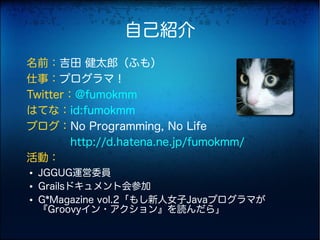 自己紹介
名前：吉田 健太郎（ふも）
仕事：プログラマ！
Twitter：@fumokmm
はてな：id:fumokmm
ブログ：No Programming, No Life
　　　　http://d.hatena.ne.jp/fumokmm/
活動：
●   JGGUG運営委員
●   Grailsドキュメント会参加
●   G*Magazine vol.2「もし新人女子Javaプログラマが
    『Groovyイン・アクション』を読んだら」
 