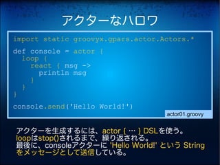 アクターなハロワ
import static groovyx.gpars.actor.Actors.*
def console = actor {
  loop {
    react { msg ->
      println msg
    }
  }
}
console.send('Hello World!')
                                   actor01.groovy


アクターを生成するには、actor { … } DSLを使う。
loopはstop()されるまで、繰り返される。
最後に、consoleアクターに 'Hello World!' という String
をメッセージとして送信している。
 