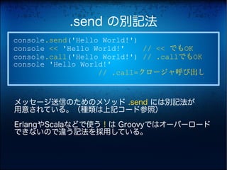 .send の別記法
console.send('Hello World!')
console << 'Hello World!'    // << でもOK
console.call('Hello World!') // .callでもOK
console 'Hello World!'
                   // .call=クロージャ呼び出し



メッセージ送信のためのメソッド .send には別記法が
用意されている。（種類は上記コード参照）

ErlangやScalaなどで使う ! は Groovyではオーバーロード
できないので違う記法を採用している。
 