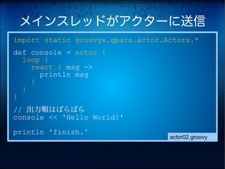メインスレッドがアクターに送信
import static groovyx.gpars.actor.Actors.*
def console = actor {
  loop {
    react { msg ->
      println msg
    }
  }
}
// 出力順はばらばら
console << 'Hello World!'
println 'finish.'
                                   actor02.groovy
 