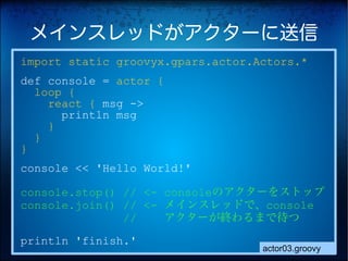 メインスレッドがアクターに送信
import static groovyx.gpars.actor.Actors.*
def console = actor {
  loop {
    react { msg ->
      println msg
    }
  }
}
console << 'Hello World!'

console.stop() // <- consoleのアクターをストップ
console.join() // <- メインスレッドで、console
　　　　　　　　　//          アクターが終わるまで待つ
println 'finish.'
                                   actor03.groovy
 