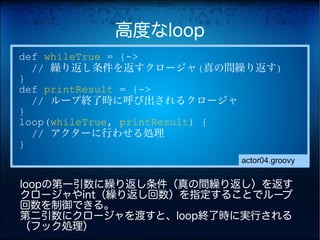 高度なloop
def whileTrue = {->
  // 繰り返し条件を返すクロージャ(真の間繰り返す)
}
def printResult = {->
  // ループ終了時に呼び出されるクロージャ
}
loop(whileTrue, printResult) {
  // アクターに行わせる処理
}
                         actor04.groovy


loopの第一引数に繰り返し条件（真の間繰り返し）を返す
クロージャやint（繰り返し回数）を指定することでループ
回数を制御できる。
第二引数にクロージャを渡すと、loop終了時に実行される
（フック処理）
 