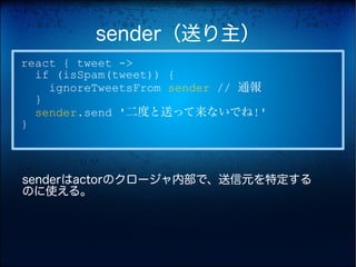 sender（送り主）
react { tweet ->
  if (isSpam(tweet)) {
    ignoreTweetsFrom sender // 通報
  }
  sender.send '二度と送って来ないでね!'
}



senderはactorのクロージャ内部で、送信元を特定する
のに使える。
 