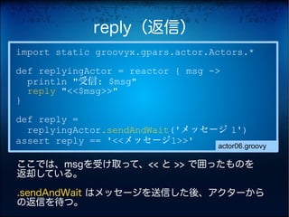 reply（返信）
import static groovyx.gpars.actor.Actors.*
def replyingActor = reactor { msg ->
  println "受信: $msg"
  reply "<<$msg>>"
}
def reply =
  replyingActor.sendAndWait('メッセージ 1')
assert reply == '<<メッセージ1>>'
                                   actor06.groovy

ここでは、msgを受け取って、<< と >> で囲ったものを
返却している。

.sendAndWait はメッセージを送信した後、アクターから
の返信を待つ。
 