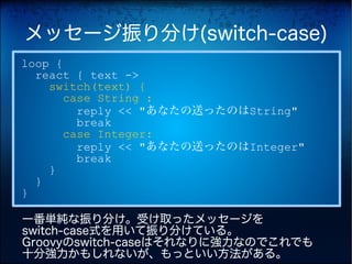メッセージ振り分け(switch-case)
loop {
  react { text ->
    switch(text) {
       case String :
         reply << "あなたの送ったのはString"
         break
       case Integer:
         reply << "あなたの送ったのはInteger"
         break
    }
  }
}

一番単純な振り分け。受け取ったメッセージを
switch-case式を用いて振り分けている。
Groovyのswitch-caseはそれなりに強力なのでこれでも
十分強力かもしれないが、もっといい方法がある。
 
