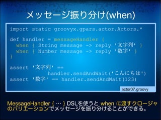 メッセージ振り分け(when)
import static groovyx.gpars.actor.Actors.*
def handler = messageHandler {
  when { String message -> reply '文字列' }
  when { Number message -> reply '数字' }
}

assert '文字列' ==
           handler.sendAndWait('こんにちは')
assert '数字' == handler.sendAndWait(123)
                                   actor07.groovy


MessageHandler { … } DSLを使うと when に渡すクロージャ
のバリエーションでメッセージを振り分けることができる。
 