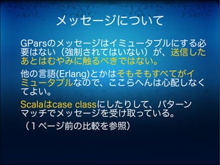 メッセージについて
GParsのメッセージはイミュータブルにする必
要はない（強制されてはいない）が、送信した
あとはむやみに触るべきではない。
他の言語(Erlang)とかはそもそもすべてがイ
ミュータブルなので、ここらへんは心配しなく
てよい。
Scalaはcase classにしたりして、パターン
マッチでメッセージを受け取っている。
（１ページ前の比較を参照）
 