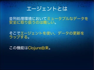 エージェントとは
並列処理環境においてミュータブルなデータを
安全に取り扱うのは難しい。

そこでエージェントを使い、データの更新を
ラップする。

この機能はClojure由来。
 