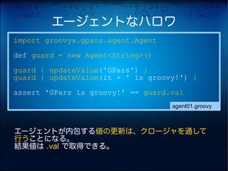 エージェントなハロワ
import groovyx.gpars.agent.Agent
def guard = new Agent<String>()
guard { updateValue('GPars') }
guard { updateValue(it + ' is groovy!') }
assert 'GPars is groovy!' == guard.val
                                   agent01.groovy



エージェントが内包する値の更新は、クロージャを通して
行うことになる。
結果値は .val で取得できる。
 