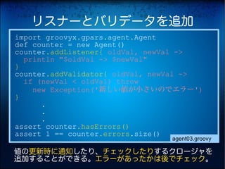 リスナーとバリデータを追加
import groovyx.gpars.agent.Agent
def counter = new Agent()
counter.addListener{ oldVal, newVal ->
  println "$oldVal -> $newVal"
}
counter.addValidator{ oldVal, newVal ->
  if (newVal < oldVal) throw
    new Exception('新しい値が小さいのでエラー')
}
      .
      .
      .
assert counter.hasErrors()
assert 1 == counter.errors.size()
                                agent03.groovy

値の更新時に通知したり、チェックしたりするクロージャを
追加することができる。エラーがあったかは後でチェック。
 