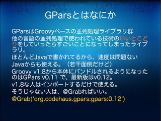 GParsとはなにか
GParsはGroovyベースの並列処理ライブラリ群
他の言語の並列処理で使われている技術のいいとこど
りをしていったらすごいことになってしまったライブ
ラリ。
ほとんどJavaで書かれてるから、速度は問題ない
Javaからも使える。（若干面倒だけど）
Groovy v1.8から本体にバンドルされるようになった
のはGPars v0.11 で、最新版はv0.12。
v1.8な人はインポートするだけで使える。
そうじゃない人は、@Grabればいい。
@Grab('org.codehaus.gpars:gpars:0.12')
 