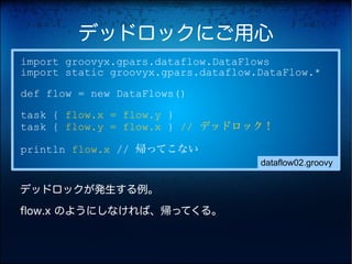 デッドロックにご用心
import groovyx.gpars.dataflow.DataFlows
import static groovyx.gpars.dataflow.DataFlow.*

def flow = new DataFlows()

task { flow.x = flow.y }
task { flow.y = flow.x } // デッドロック！

println flow.x // 帰ってこない
                                     dataflow02.groovy


デッドロックが発生する例。

flow.x のようにしなければ、帰ってくる。
 
