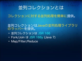 並列コレクションとは
コレクションに対する並列処理を簡単に提供。

並列コレクションはJavaの並列処理ライブラリ
のラッパーを提供。
●
    並列コレクションは JSR 166
●
    Fork/Join は JSR 166y (Java 7)
●
    Map/Filter/Reduce
 