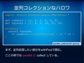 並列コレクションなハロワ
import static groovyx.gpars.GParsPool.*
def numbers = [1, 2, 3, 4, 5, 6]
def squares = [1, 4, 9, 16, 25, 36]
withPool {
  assert squares
    == numbers.collectParallel { it * it }
}

                             parallel_collection01.groovy


まず、並列処理したい部分をwithPoolで囲む。

ここの例では parallel に collect している。
 
