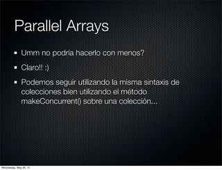 Parallel Arrays
              Umm no podría hacerlo con menos?
              Claro!! :)
              Podemos seguir utilizando la misma sintaxis de
              colecciones bien utilizando el método
              makeConcurrent() sobre una colección...




Wednesday, May 30, 12
 