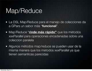 Map/Reduce
              La DSL Map/Reduce para el manejo de colecciones da
              a GPars un sabor más “funcional”.
              Map/Reduce “rinde más rápido” que los métodos
              xxxParallel para operaciones encadenadas sobre una
              coleccion paralela
              Algunos métodos map/reduce se pueden usar de la
              misma manera que los metodos xxxParallel ya que
              tienen semanticas parecidas



Wednesday, May 30, 12
 
