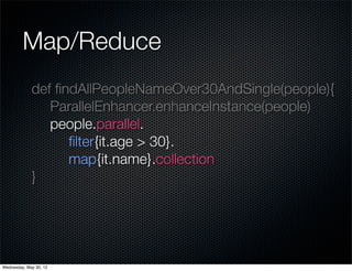 Map/Reduce
             def ﬁndAllPeopleNameOver30AndSingle(people){
                ParallelEnhancer.enhanceInstance(people)
                people.parallel.
                   ﬁlter{it.age > 30}.
                   map{it.name}.collection
             }




Wednesday, May 30, 12
 