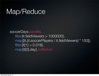 Map/Reduce

               soccerDays.parallel.
                  ﬁlter{it.ﬁeldViewers > 1000000}.
                  map{[it,(it.soccerPlayers / it.ﬁeldViewers) * 100]}.
                  ﬁlter{it[1] > 0.018}.
                  map{it[0].day}.collection




Wednesday, May 30, 12
 