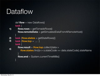 Dataﬂow
                        def ﬂow = new Dataﬂows()
                        task {
              1)          ﬂow.rows = getTornadoRows()
                          ﬂow.remoteData = getSimulatedDataFromARemoteHost()
                        }
              2)        task {ﬂow.states = getStateRows()}
              3)        task {ﬂow.top = ... }
                        task {
                          ﬂow.result = ﬂow.top.collect{data->
              4)
                             ﬂow.states.ﬁnd{s-> s.stateCode == data.stateCode}.stateName
                          }
                          ﬂow.end = System.currentTimeMillis()
                        }




Wednesday, May 30, 12
 