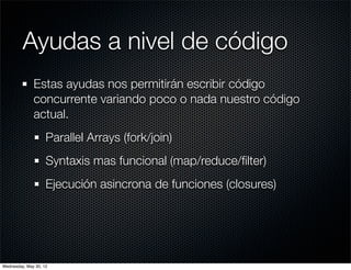 Ayudas a nivel de código
              Estas ayudas nos permitirán escribir código
              concurrente variando poco o nada nuestro código
              actual.
                    Parallel Arrays (fork/join)
                    Syntaxis mas funcional (map/reduce/ﬁlter)
                    Ejecución asincrona de funciones (closures)




Wednesday, May 30, 12
 