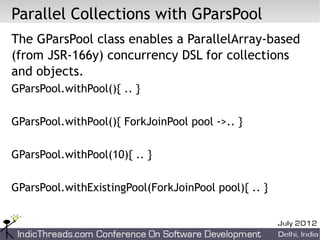 Parallel Collections with GParsPool
The GParsPool class enables a ParallelArray-based
(from JSR-166y) concurrency DSL for collections
and objects.
GParsPool.withPool(){ .. }

GParsPool.withPool(){ ForkJoinPool pool ->.. }

GParsPool.withPool(10){ .. }

GParsPool.withExistingPool(ForkJoinPool pool){ .. }
 