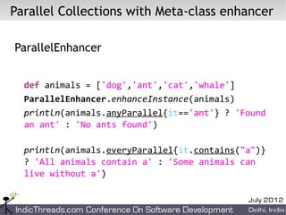 Parallel Collections with Meta-class enhancer

ParallelEnhancer


  def animals = ['dog','ant','cat','whale']
  ParallelEnhancer.enhanceInstance(animals)
  println(animals.anyParallel{it=='ant'} ? 'Found
  an ant' : 'No ants found')

  println(animals.everyParallel{it.contains("a")}
  ? 'All animals contain a' : 'Some animals can
  live without a')
 