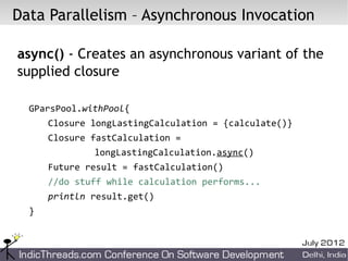 Data Parallelism – Asynchronous Invocation

async() - Creates an asynchronous variant of the
supplied closure

  GParsPool.withPool{
      Closure longLastingCalculation = {calculate()}
      Closure fastCalculation =
              longLastingCalculation.async()
      Future result = fastCalculation()
      //do stuff while calculation performs...
      println result.get()
  }
 