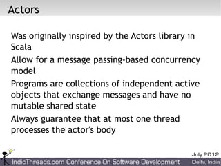 Actors

Was originally inspired by the Actors library in
Scala
Allow for a message passing-based concurrency
model
Programs are collections of independent active
objects that exchange messages and have no
mutable shared state
Always guarantee that at most one thread
processes the actor's body
 