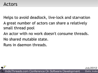 Actors

Helps to avoid deadlock, live-lock and starvation
A great number of actors can share a relatively
small thread pool
An actor with no work doesn't consume threads.
No shared mutable state.
Runs in daemon threads.
 