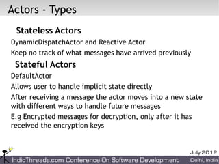 Actors - Types
 Stateless Actors
DynamicDispatchActor and Reactive Actor
Keep no track of what messages have arrived previously
 Stateful Actors
DefaultActor
Allows user to handle implicit state directly
After receiving a message the actor moves into a new state
with different ways to handle future messages
E.g Encrypted messages for decryption, only after it has
received the encryption keys
 