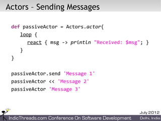Actors – Sending Messages

 def passiveActor = Actors.actor{
    loop {
       react { msg -> println "Received: $msg"; }
    }
 }

 passiveActor.send 'Message 1'
 passiveActor << 'Message 2'
 passiveActor 'Message 3'
 
