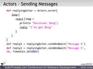 Actors – Sending Messages
 def replyingActor = Actors.actor{
    loop {
       react { msg ->
           println "Received: $msg";
           reply "I've got $msg"
       }
    }
 }
 def reply1 = replyingActor.sendAndWait('Message 4')
 def reply2 = replyingActor.sendAndWait('Message 5',
 10, TimeUnit.SECONDS)
 