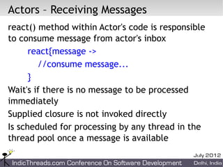 Actors – Receiving Messages
react() method within Actor's code is responsible
to consume message from actor's inbox
      react{message ->
        //consume message...
      }
Wait's if there is no message to be processed
immediately
Supplied closure is not invoked directly
Is scheduled for processing by any thread in the
thread pool once a message is available
 